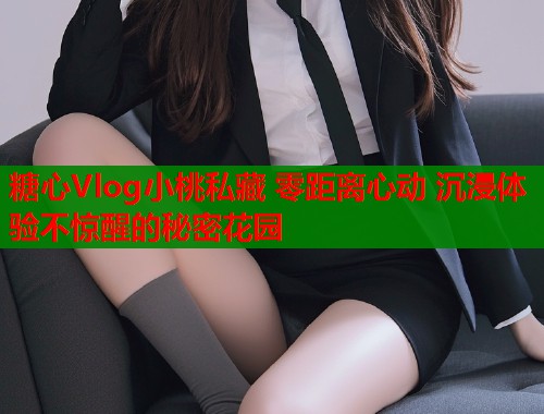 糖心Vlog小桃私藏 零距离心动 沉浸体验不惊醒的秘密花园