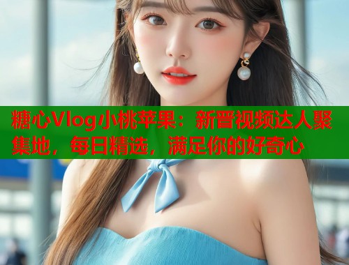 糖心Vlog小桃苹果：新晋视频达人聚集地，每日精选，满足你的好奇心