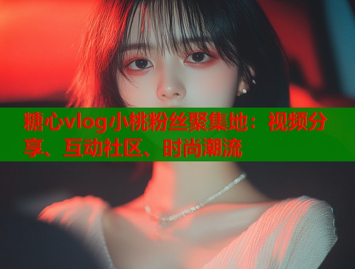 糖心vlog小桃粉丝聚集地：视频分享、互动社区、时尚潮流