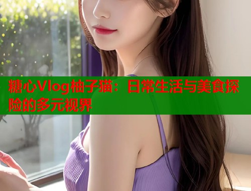 糖心Vlog柚子猫：日常生活与美食探险的多元视界