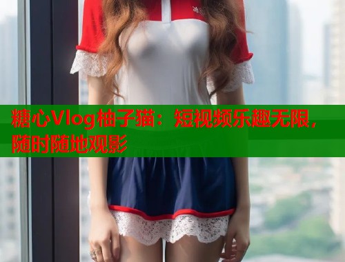 糖心Vlog柚子猫：短视频乐趣无限，随时随地观影