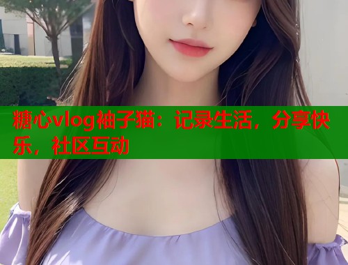 糖心vlog袖子猫：记录生活，分享快乐，社区互动