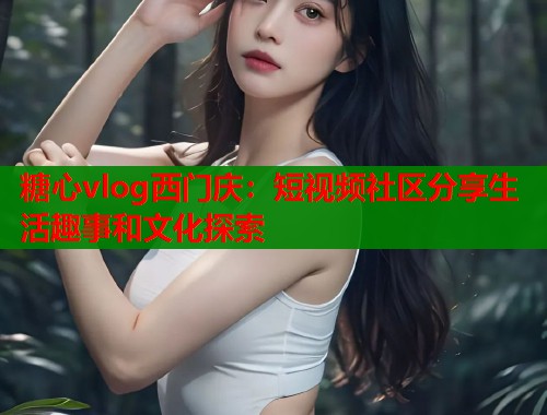 糖心vlog西门庆：短视频社区分享生活趣事和文化探索