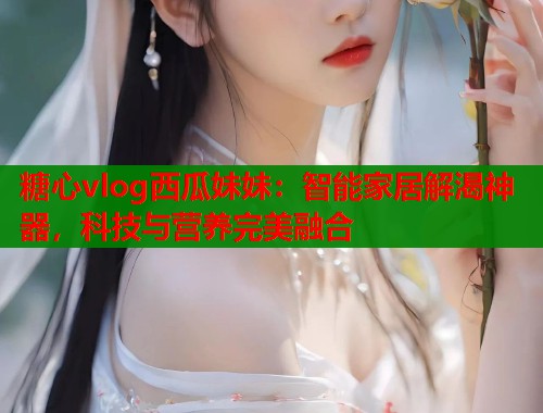 糖心vlog西瓜妹妹：智能家居解渴神器，科技与营养完美融合
