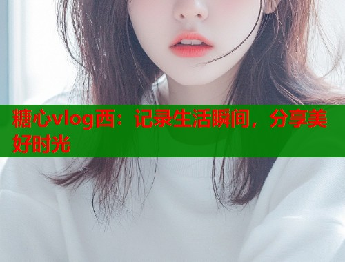 糖心vlog西：记录生活瞬间，分享美好时光
