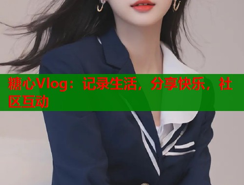 糖心Vlog：记录生活，分享快乐，社区互动
