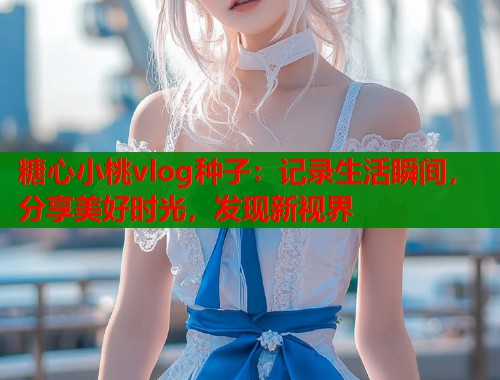 糖心小桃vlog种子：记录生活瞬间，分享美好时光，发现新视界