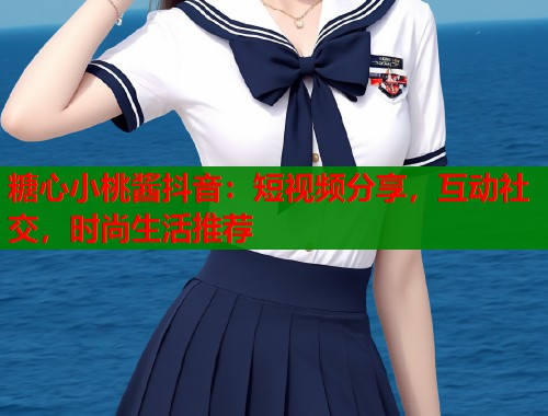 糖心小桃酱抖音：短视频分享，互动社交，时尚生活推荐
