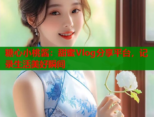 糖心小桃酱：甜蜜Vlog分享平台，记录生活美好瞬间