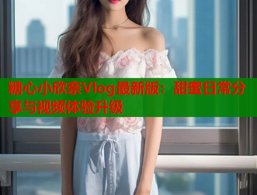 糖心小欣奈Vlog最新版：甜蜜日常分享与视频体验升级