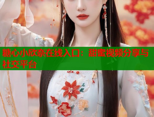 糖心小欣奈在线入口：甜蜜视频分享与社交平台