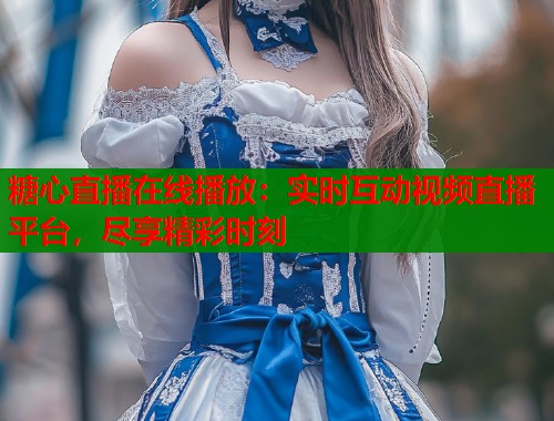 糖心直播在线播放：实时互动视频直播平台，尽享精彩时刻