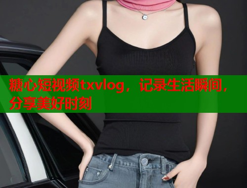 糖心短视频txvlog，记录生活瞬间，分享美好时刻