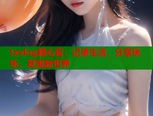 txvlog糖心官：记录生活，分享快乐，发现新世界