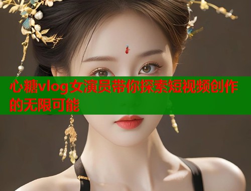 心糖vlog女演员带你探索短视频创作的无限可能