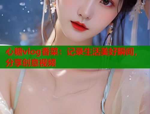 心糖vlog香菜：记录生活美好瞬间，分享创意视频