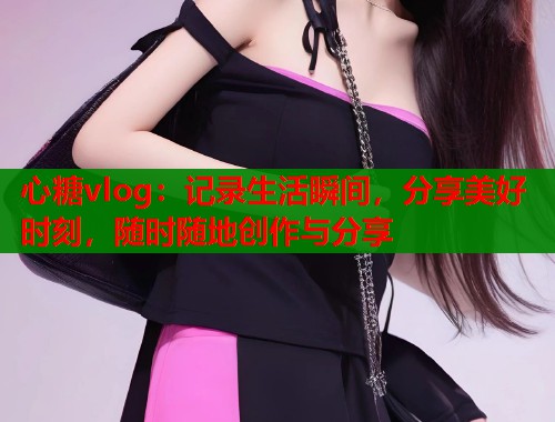 心糖vlog：记录生活瞬间，分享美好时刻，随时随地创作与分享