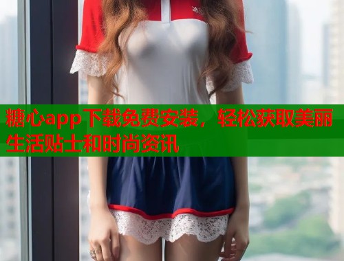 糖心app下载免费安装，轻松获取美丽生活贴士和时尚资讯