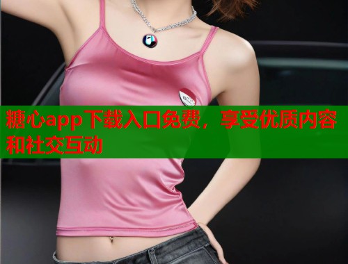 糖心app下载入口免费，享受优质内容和社交互动