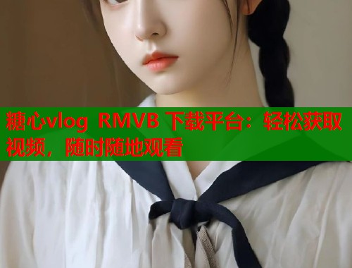 糖心vlog RMVB 下载平台：轻松获取视频，随时随地观看