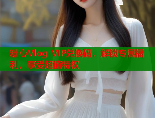 糖心Vlog VIP兑换码，解锁专属福利，享受超值特权
