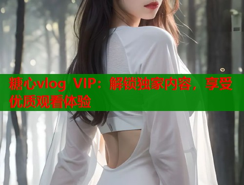 糖心vlog VIP：解锁独家内容，享受优质观看体验