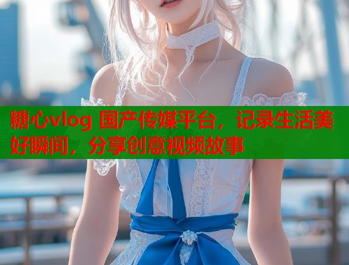 糖心vlog 国产传媒平台，记录生活美好瞬间，分享创意视频故事