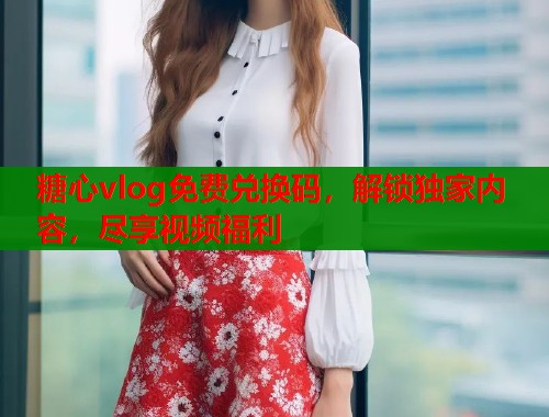 糖心vlog免费兑换码，解锁独家内容，尽享视频福利