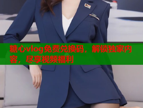 糖心vlog免费兑换码，解锁独家内容，尽享视频福利