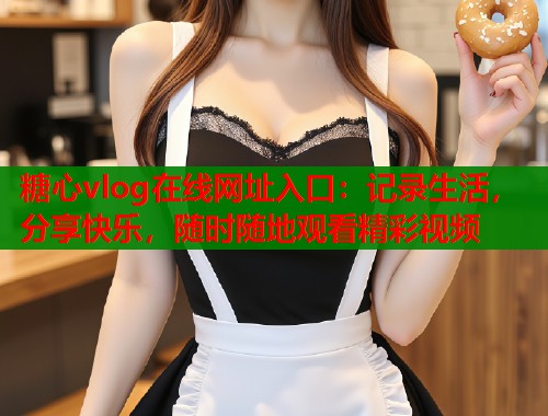 糖心vlog在线网址入口：记录生活，分享快乐，随时随地观看精彩视频