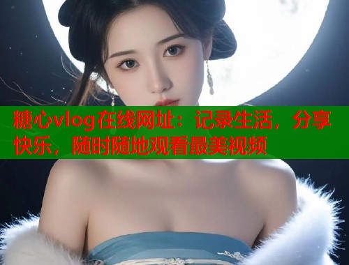 糖心vlog在线网址：记录生活，分享快乐，随时随地观看最美视频