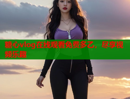 糖心vlog在线观看免费多乙，尽享视频乐趣