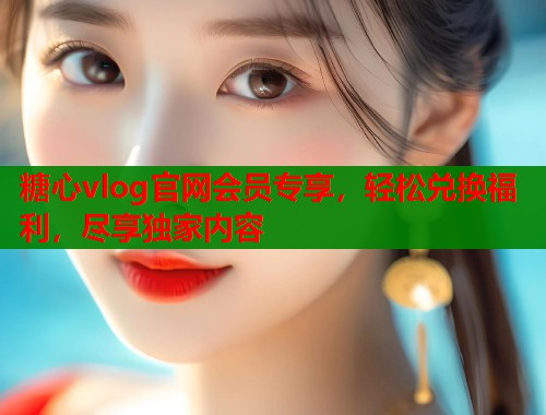 糖心vlog官网会员专享，轻松兑换福利，尽享独家内容