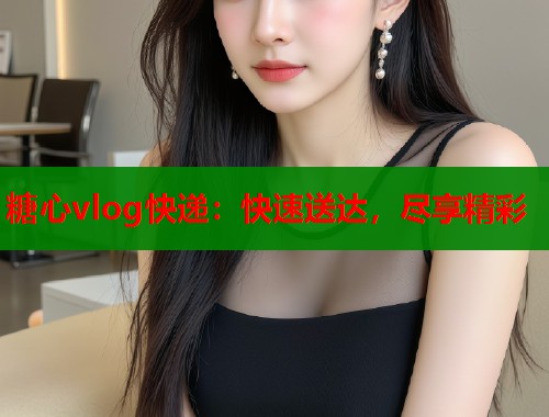 糖心vlog快递：快速送达，尽享精彩