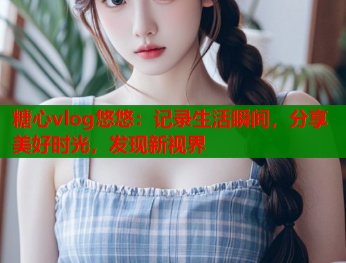 糖心vlog悠悠：记录生活瞬间，分享美好时光，发现新视界