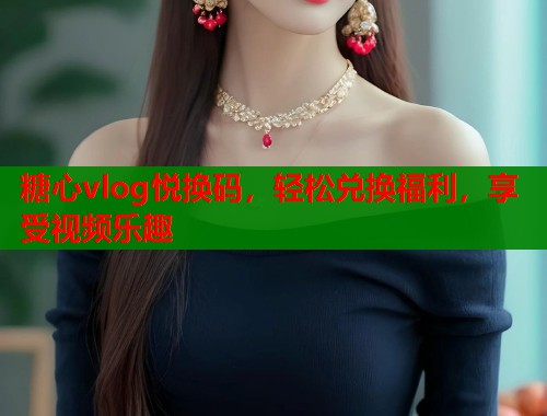 糖心vlog悦换码，轻松兑换福利，享受视频乐趣