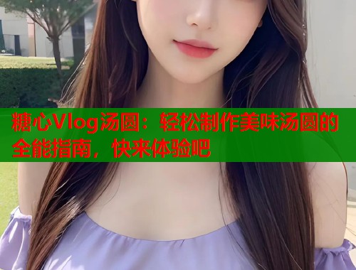 糖心Vlog汤圆：轻松制作美味汤圆的全能指南，快来体验吧