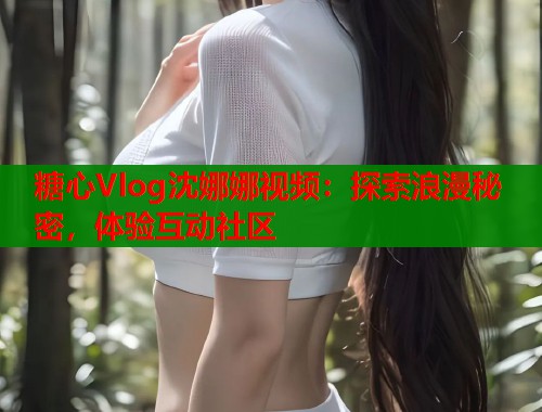 糖心Vlog沈娜娜视频：探索浪漫秘密，体验互动社区