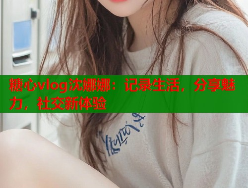糖心vlog沈娜娜：记录生活，分享魅力，社交新体验