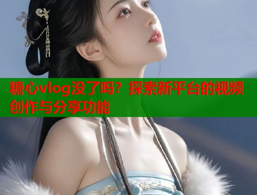 糖心vlog没了吗？探索新平台的视频创作与分享功能