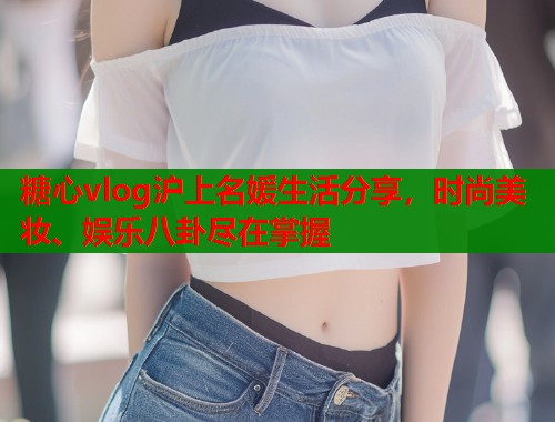 糖心vlog沪上名媛生活分享，时尚美妆、娱乐八卦尽在掌握
