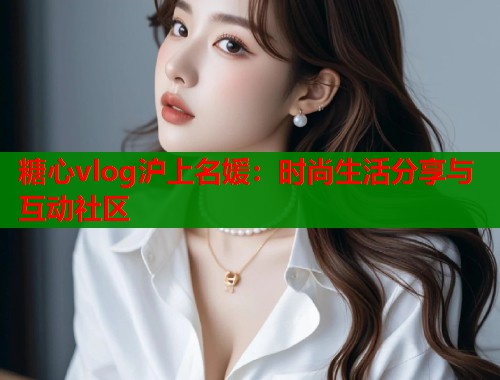 糖心vlog沪上名媛：时尚生活分享与互动社区