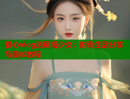 糖心vlog洛丽塔少女：时尚生活分享与美妆教程