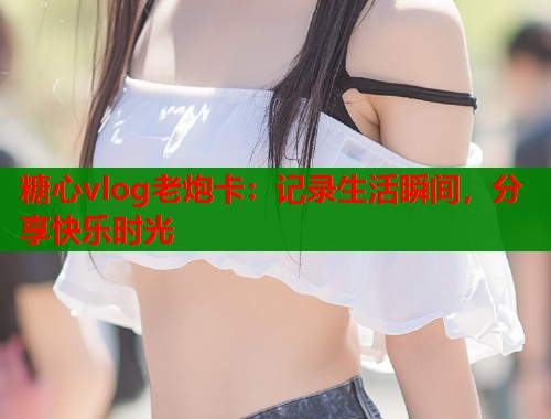 糖心vlog老炮卡：记录生活瞬间，分享快乐时光