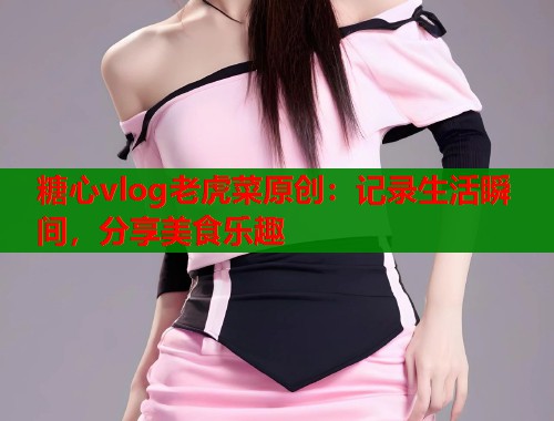 糖心vlog老虎菜原创：记录生活瞬间，分享美食乐趣