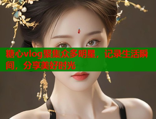 糖心vlog聚集众多明星，记录生活瞬间，分享美好时光