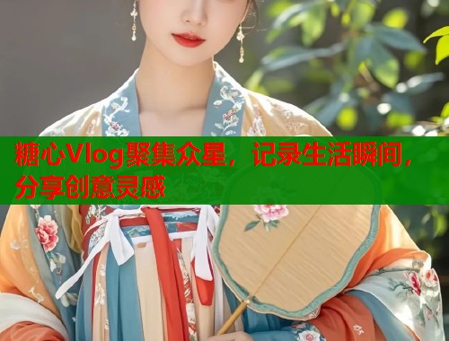 糖心Vlog聚集众星，记录生活瞬间，分享创意灵感
