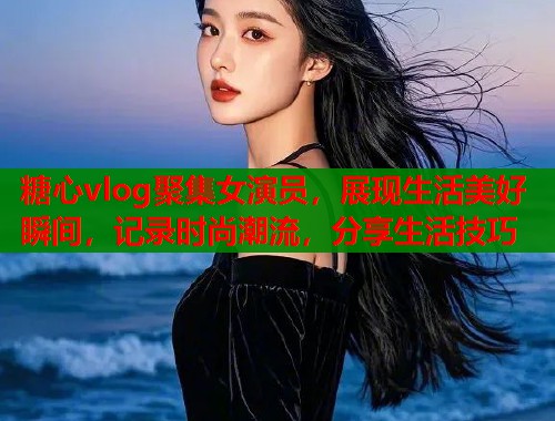 糖心vlog聚集女演员，展现生活美好瞬间，记录时尚潮流，分享生活技巧