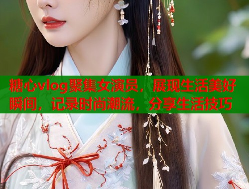糖心vlog聚集女演员，展现生活美好瞬间，记录时尚潮流，分享生活技巧