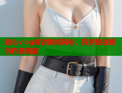 糖心vlog首尝御姐风格，探索短视频创作新高度